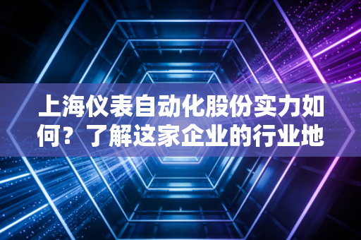 上海仪表自动化股份实力如何？了解这家企业的行业地位与优势！
