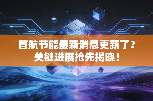 首航节能最新消息更新了？关键进展抢先揭晓！