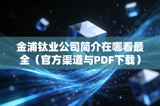 金浦钛业公司简介在哪看最全(官方渠道与PDF下载)