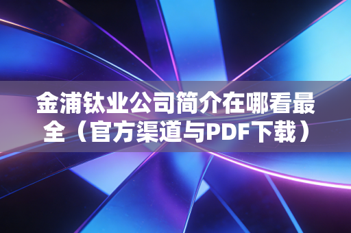 金浦钛业公司简介在哪看最全（官方渠道与PDF下载）