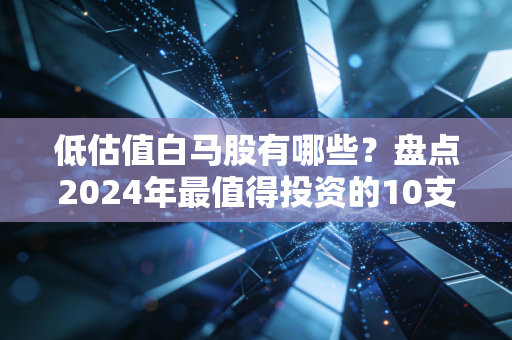 低估值白马股有哪些？盘点2024年最值得投资的10支股票！