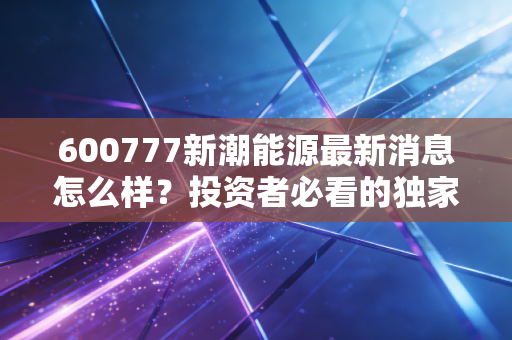 600777新潮能源最新消息怎么样？投资者必看的独家爆料！