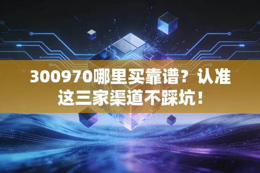 300970哪里买靠谱？认准这三家渠道不踩坑！