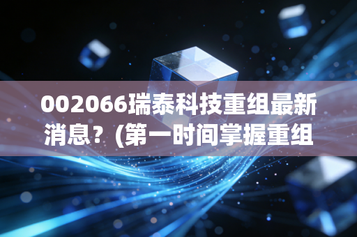 002066瑞泰科技重组最新消息?(第一时间掌握重组动态与股价影响)