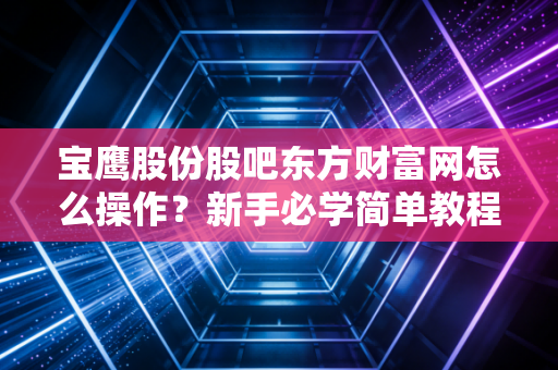 宝鹰股份股吧东方财富网怎么操作？新手必学简单教程！