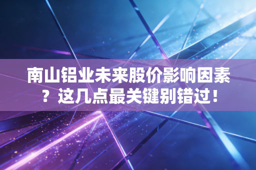 南山铝业未来股价影响因素？这几点最关键别错过！