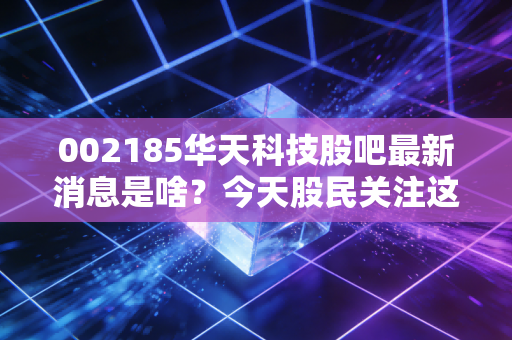 002185华天科技股吧最新消息是啥？今天股民关注这三点重要动态！