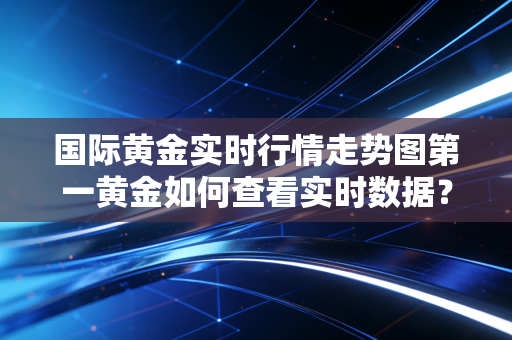 国际黄金实时行情走势图第一黄金如何查看实时数据？（掌握最新金价动态）