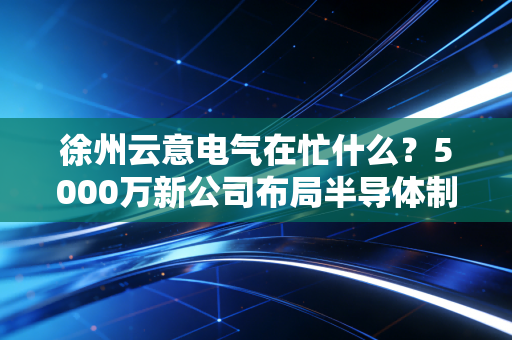徐州云意电气在忙什么?5000万新公司布局半导体制造!