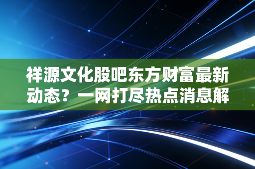 祥源文化股吧东方财富最新动态？一网打尽热点消息解析攻略！