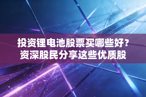投资锂电池股票买哪些好？资深股民分享这些优质股