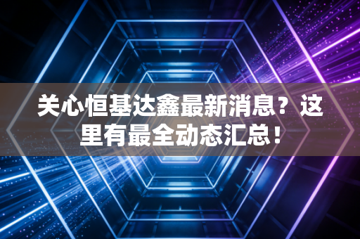 关心恒基达鑫最新消息?这里有最全动态汇总!