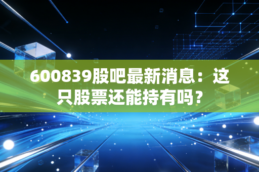 详细阅读:600839股吧最新消息:这只股票还能持有吗? 600839股吧最新消息:这只股票还能持有吗?