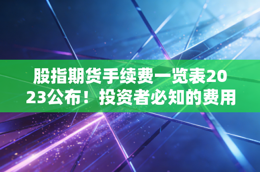 股指期货手续费一览表2023公布！投资者必知的费用清单！