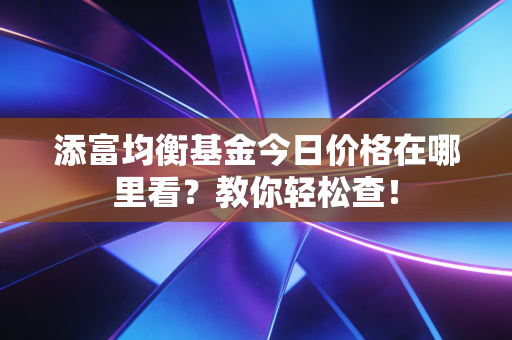 添富均衡基金今日价格在哪里看?教你轻松查!