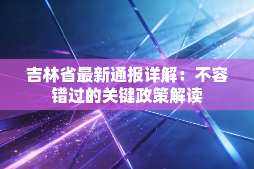 吉林省最新通报详解：不容错过的关键政策解读