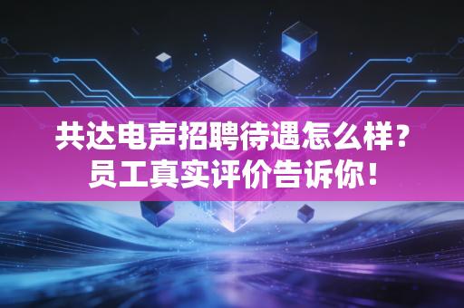 共达电声招聘待遇怎么样?员工真实评价告诉你!