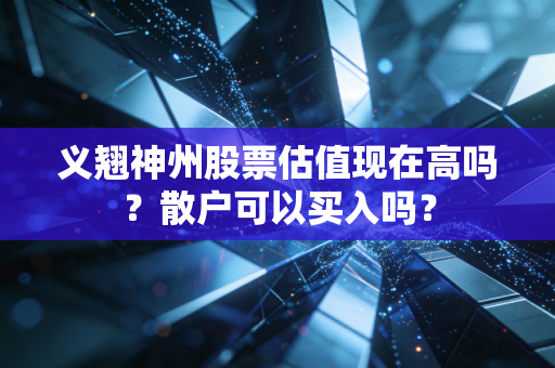 义翘神州股票估值现在高吗？散户可以买入吗？