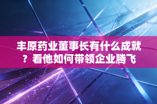 丰原药业董事长有什么成就？看他如何带领企业腾飞
