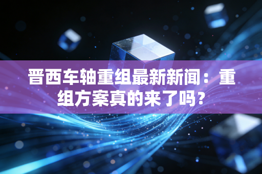 晋西车轴重组最新新闻:重组方案真的来了吗?