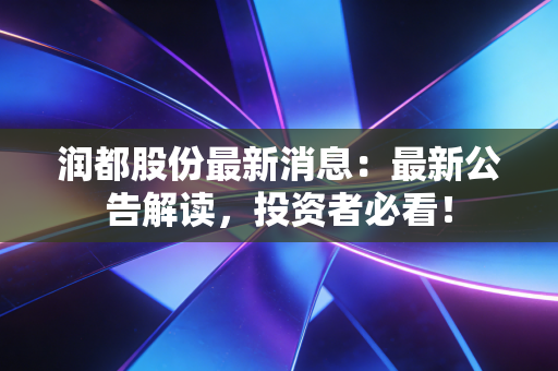 润都股份最新消息：最新公告解读，投资者必看！