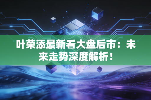 叶荣添最新看大盘后市：未来走势深度解析！