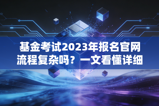 基金考试2023年报名官网流程复杂吗？一文看懂详细步骤！