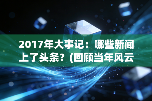 2017年大事记：哪些新闻上了头条？(回顾当年风云变幻)