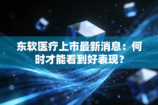 东软医疗上市最新消息：何时才能看到好表现？