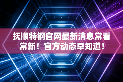 抚顺特钢官网最新消息常看常新!官方动态早知道!