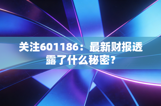 关注601186:最新财报透露了什么秘密?