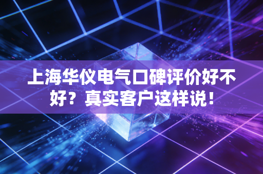 上海华仪电气口碑评价好不好?真实客户这样说!