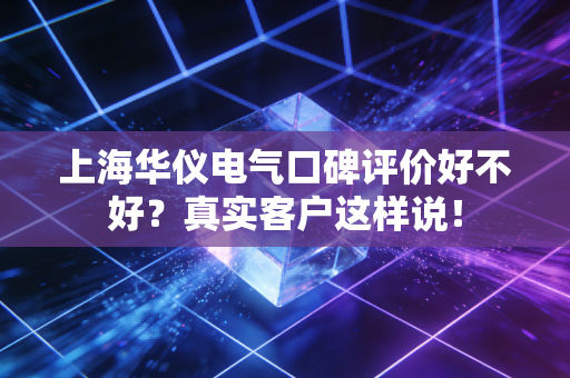 上海华仪电气口碑评价好不好？真实客户这样说！