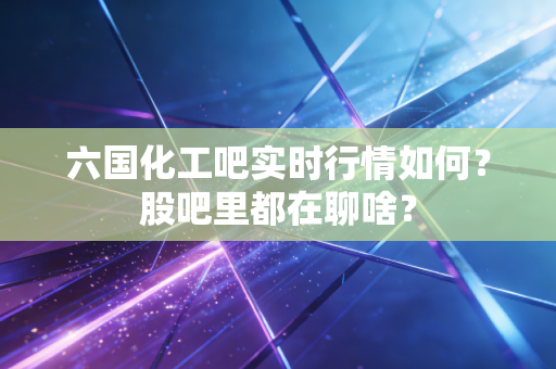 六国化工吧实时行情如何？股吧里都在聊啥？