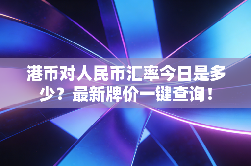 港币对人民币汇率今日是多少?最新牌价一键查询!