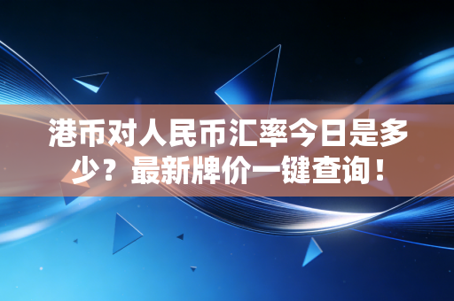 港币对人民币汇率今日是多少?最新牌价一键查询!