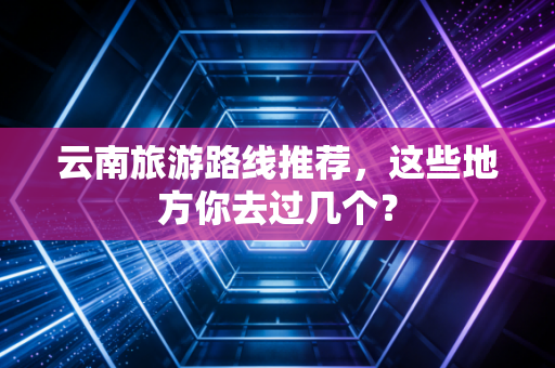 云南旅游路线推荐,这些地方你去过几个?