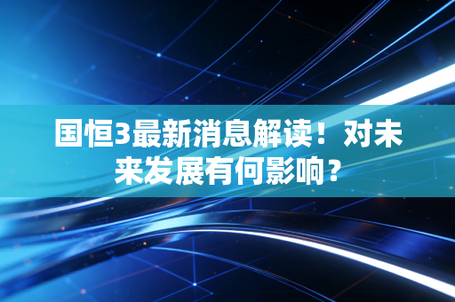 国恒3最新消息解读!对未来发展有何影响?