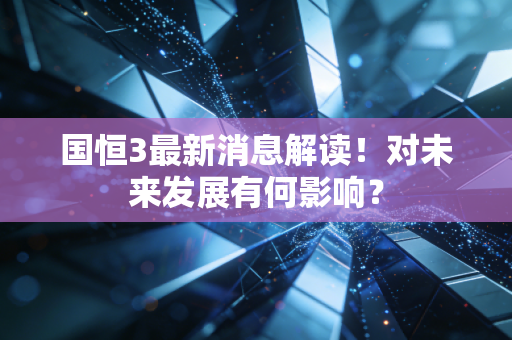 国恒3最新消息解读!对未来发展有何影响?