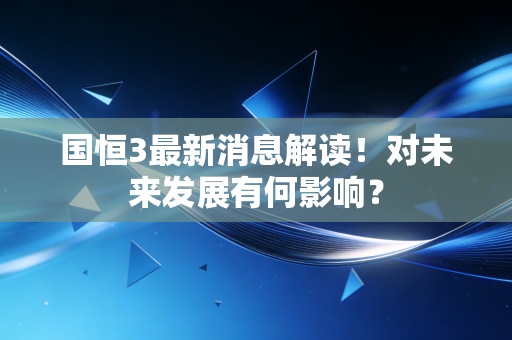 详细阅读:国恒3最新消息解读!对未来发展有何影响? 国恒3最新消息解读!对未来发展有何影响?