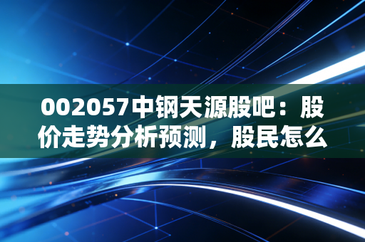 详细阅读:002057中钢天源股吧:股价走势分析预测,股民怎么说? 002057中钢天源股吧:股价走势分析预测,股民怎么说?