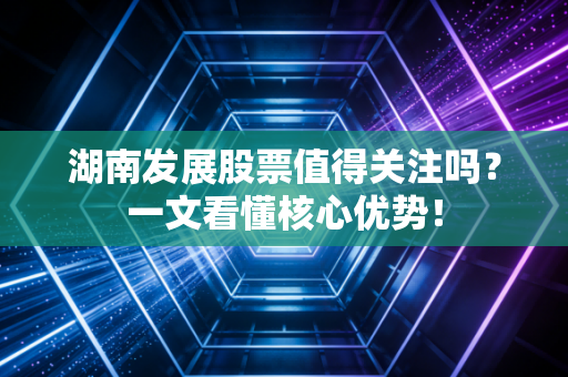 湖南发展股票值得关注吗?一文看懂核心优势!