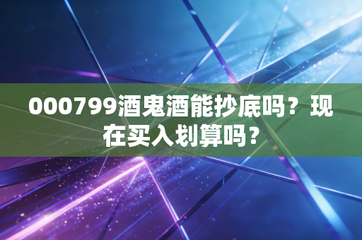000799酒鬼酒能抄底吗?现在买入划算吗?