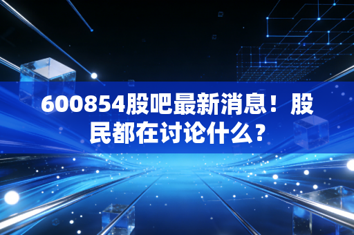 600854股吧最新消息！股民都在讨论什么？