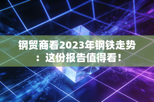 钢贸商看2023年钢铁走势：这份报告值得看！