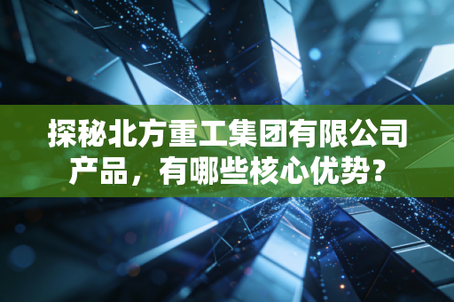 探秘北方重工集团有限公司产品,有哪些核心优势?