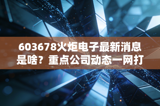 603678火炬电子最新消息是啥?重点公司动态一网打尽