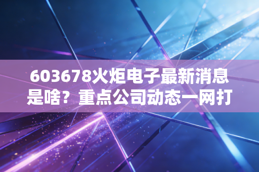 603678火炬电子最新消息是啥？重点公司动态一网打尽