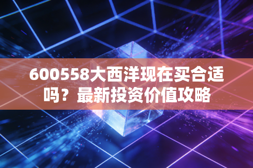 600558大西洋现在买合适吗？最新投资价值攻略