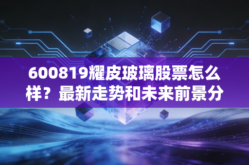 600819耀皮玻璃股票怎么样?最新走势和未来前景分析
